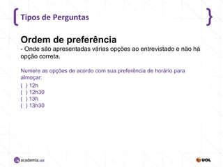 Tipos de Perguntas

Ordem de preferência
- Onde são apresentadas várias opções ao entrevistado e não há
opção correta.
Numere as opções de acordo com sua preferência de horário para
almoçar:
( ) 12h
( ) 12h30
( ) 13h
( ) 13h30

 