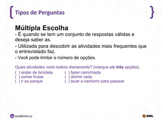 Tipos de Perguntas

Múltipla Escolha
- É quando se tem um conjunto de respostas válidas e
deseja saber as.
- Utilizada para descobrir as atividades mais frequentes que
o entrevistado faz.
- Você pode limitar o número de opções.
Quais atividades você realiza diariamente? (marque até três opções)
( ) andar de bicicleta
( ) fazer caminhada
( ) comer frutas
( ) dormir cedo
( ) ir ao parque
( ) levar o cachorro para passear

 