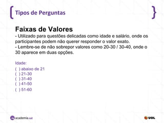 Tipos de Perguntas

Faixas de Valores
- Utilizado para questões delicadas como idade e salário, onde os
participantes podem não querer responder o valor exato.
- Lembre-se de não sobrepor valores como 20-30 / 30-40, onde o
30 aparece em duas opções.
Idade:
( ) abaixo de 21
( ) 21-30
( ) 31-40
( ) 41-50
( ) 51-60

 