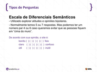 Tipos de Perguntas

Escala de Diferenciais Semânticos
- Utilizado explorar atitudes e opiniões bipolares.
- Normalmente temos 5 ou 7 respostas. Mas podemos ter um
número par 4 ou 6 caso queremos evitar que as pessoas fiquem
em “cima do muro”.
De acordo com sua opinião, o site é:
bonito ( ) ( ) ( ) ( ) ( ) feio
claro ( ) ( ) ( ) ( ) ( ) confuso
útil
( ) ( ) ( ) ( ) ( ) inútil

 
