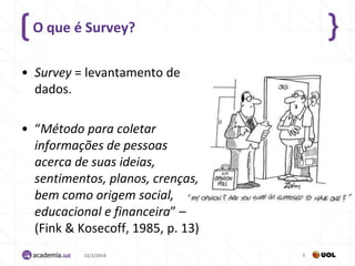 O que é Survey?
• Survey = levantamento de
dados.
• “Método para coletar
informações de pessoas
acerca de suas ideias,
sentimentos, planos, crenças,
bem como origem social,
educacional e financeira” –
(Fink & Kosecoff, 1985, p. 13)
12/2/2014

5

 