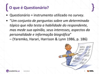 O que é Questionário?
• Questionário = instrumento utilizado no survey.
• “Um conjunto de perguntas sobre um determinado
tópico que não testa a habilidade do respondente,
mas mede sua opinião, seus interesses, aspectos da
personalidade e informação biográfica”
– (Yaremko, Harari, Harrison & Lynn 1986, p. 186)

12/2/2014

6

 