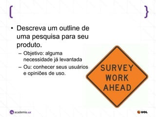 • Descreva um outline de
uma pesquisa para seu
produto.
– Objetivo: alguma
necessidade já levantada
– Ou: conhecer seus usuários
e opiniões de uso.

 