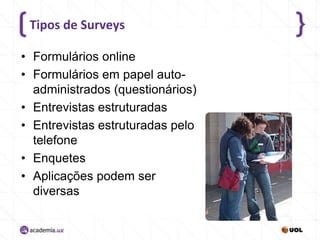 Tipos de Surveys
• Formulários online
• Formulários em papel autoadministrados (questionários)
• Entrevistas estruturadas
• Entrevistas estruturadas pelo
telefone
• Enquetes
• Aplicações podem ser
diversas

 
