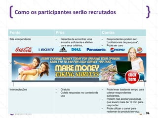 Como os participantes serão recrutados

Fonte

Prós

Contra

Site independente

-

Garantia de encontrar uma
amostra suficiente e efetiva
para seus critérios,
Incentivos geralmente já estão
incluídos,
Pode ser fácil manter pesquisas
grandes.

-

Gratuito
Acostumados a receber e-mails
deste remetente
Investiu no site, então é mais
propenso a responder a
pesquisa

-

Usuários Registrados

-

-

-

Interceptações

-

Gratuito
Coleta respostas no contexto de
uso

-

-

-

Respondentes podem ser
“profissionais de pesquisa”,
Pode ser caro

Pode precisar de um incentivo
Pode não aceitar pesquisas que
levem mais de 15 min para
responder
Alguns podem ficar bravos com
o contato e reclamar (minoria)
Pode não gerar uma amostra
suficiente
Pode levar bastante tempo para
coletar respondentes
suficientes,
Podem não aceitar pesquisas
que levam mais de 10 min para
responder
Pode utilizar o canal para
reclamar do produto/serviço.

 