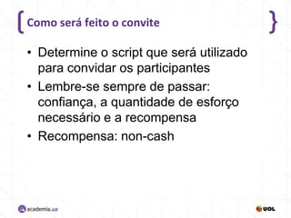 Como será feito o convite

• Determine o script que será utilizado
para convidar os participantes
• Lembre-se sempre de passar:
confiança, a quantidade de esforço
necessário e a recompensa
• Recompensa: non-cash

 