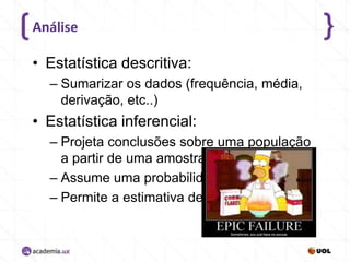 Análise

• Estatística descritiva:
– Sumarizar os dados (frequência, média,
derivação, etc..)

• Estatística inferencial:
– Projeta conclusões sobre uma população
a partir de uma amostra,
– Assume uma probabilidade,
– Permite a estimativa de erros.

 