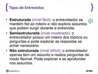 Tipos de Entrevistas
• Estruturada (nível fácil): o entrevistador se
mantém fiel ao roteiro e não explora assuntos
que podem surgir durante a entrevista.
• Semiestruturada (nível moderado): o
entrevistador possui um roteiro dos tópicos ou
perguntas e pode explorar as respostas se
achar necessário.
• Não estruturada (nível difícil): o entrevistador
apenas tem um assunto e realiza perguntas de
modo flexível. Pode explorar e se aprofundar
nos assuntos.

 