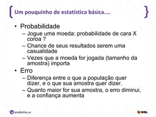 Um pouquinho de estatística básica....

• Probabilidade
– Jogue uma moeda: probabilidade de cara X
coroa ?
– Chance de seus resultados serem uma
casualidade
– Vezes que a moeda for jogada (tamanho da
amostra) importa

• Erro
– Diferença entre o que a população quer
dizer, e o que sua amostra quer dizer.
– Quanto maior for sua amostra, o erro diminui,
e a confiança aumenta

 