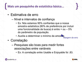 Mais um pouquinho de estatística básica...

• Estimativa de erro
– Nível e intervalos de confiança
• Ex: Nós estamos 95% confiantes que a nossa
amostra estatística (80% de preferência por incluir
uma funcionalidade de busca) é entre + ou – 5%
do parâmetro da população.
• Auxilia a determinar o mínimo da amostra

• Correlação

Margem de erro

– Pesquisas são boas para medir fortes
associações entre variáveis
• Ex: A correlação entre Usable e Enjoyable foi .83.

 