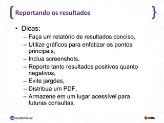 Reportando os resultados
• Dicas:
– Faça um relatório de resultados conciso,
– Utilize gráficos para enfatizar os pontos
principais,
– Inclua screenshots,
– Reporte tanto resultados positivos quanto
negativos,
– Evite jargões,
– Distribua um PDF,
– Armazene em um lugar acessível para
futuras consultas.

 