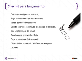 Checlist para lançamento
•

Confirme a origem da amostra,

•

Faça um teste de QA no formulário,

•

Valide com os interessados,

•

Decida sobre os incentivos e organize a logística,

•

Crie um template de email

•

Receba uma aprovação oficial

•

Faça um teste de QA no email

•

Disponibilize um email / telefone para suporte

•

Launch!

 