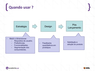 Quando usar ?

-

Medir e dimensionar:
- Requisitos de usuário.
- Preferências.
- Funcionalidades.
- Segmentação dos
consumidores.

Pós
Lançamento

Design

Estratégia

-

Feedbacks
quantitativos em
protótipos

-

Satisfação e
adoção do produto

 