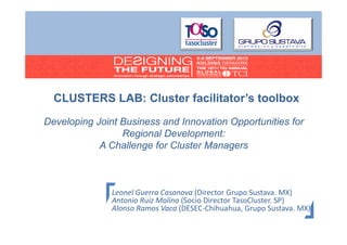 CLUSTERS LAB: Cl t f ilit t ’ t lb
LAB Cluster facilitator’s toolbox
Developing Joint Business and Innovation Opportunities for
Regional Development:
A Challenge for Cluster Managers
g
g

Leonel Guerra Casanova (Director Grupo Sustava. MX)
Antonio Ruiz Molina (Socio Director TasoCluster. SP)
Alonso Ramos Vaca (DESEC‐Chihuahua, Grupo Sustava. MX)
Al
R
V
(DESEC Chih h G
S
MX)
Página

 