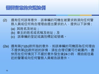 (2) 遇有任何該等意外，該車輛的司機在被要求時須向任何警
務人員或任何有合理理由提出要求的人，提供以下詳情 :
(a) 其姓名及地址；
(b) 車主的姓名或名稱及地址；及
(c) 該車輛的登記或識別標記或號碼。
(2a) 遇有第(1)(b)款所指的意外，如該車輛的司機因為任何理由
不提供第(2)款所述的詳情，須在合理切實可行範圍內，盡
快而在任何情況下不遲於意外發生後24小時，親自前往最
近的警署或向任何警務人員報告該意外。
需要留意的交通法例
10
 