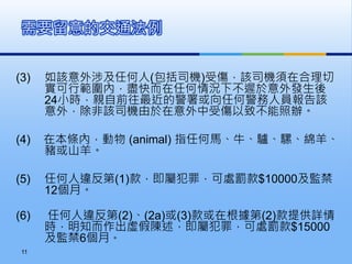 (3) 如該意外涉及任何人(包括司機)受傷，該司機須在合理切
實可行範圍內，盡快而在任何情況下不遲於意外發生後
24小時，親自前往最近的警署或向任何警務人員報告該
意外，除非該司機由於在意外中受傷以致不能照辦。
(4) 在本條內，動物 (animal) 指任何馬、牛、驢、騾、綿羊、
豬或山羊。
(5) 任何人違反第(1)款，即屬犯罪，可處罰款$10000及監禁
12個月。
(6) 任何人違反第(2)、(2a)或(3)款或在根據第(2)款提供詳情
時，明知而作出虛假陳述，即屬犯罪，可處罰款$15000
及監禁6個月。
需要留意的交通法例
11
 