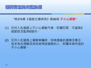*第374章《道路交通條例》第56條 不小心駕駛*
(1) 任何人在道路上不小心駕駛汽車，即屬犯罪，可處第2
級罰款及監禁6個月。
(2) 任何人在道路上駕駛車輛時，如無適當的謹慎及專注，
或未有合理顧及其他使用該道路的人，即屬本條所指的
不小心駕駛。
需要留意的交通法例
12
 