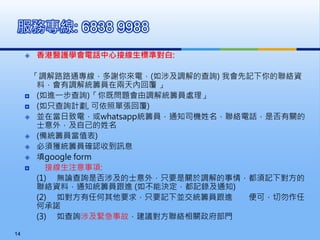  香港醫護學會電話中心接線生標準對白:
「調解路路通專線，多謝你來電，(如涉及調解的查詢) 我會先記下你的聯絡資
料，會有調解統籌員在兩天內回覆 」
 (如進一步查詢)「你既問題會由調解統籌員處理」
 (如只查詢計劃, 可依照單張回覆)
 並在當日致電，或whatsapp統籌員，通知司機姓名，聯絡電話，是否有關的
士意外，及自己的姓名
 (備統籌員當值表)
 必須獲統籌員確認收到訊息
 填google form
 接線生注意事項:
(1) 無論查詢是否涉及的士意外，只要是關於調解的事情，都須記下對方的
聯絡資料，通知統籌員跟進 (如不能決定，都記錄及通知)
(2) 如對方有任何其他要求，只要記下並交統籌員跟進 便可，切勿作任
何承諾
(3) 如查詢涉及緊急事故，建議對方聯絡相關政府部門
服務專線: 6838 9988
14
 