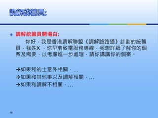  調解統籌員開場白:
你好，我是香港調解聯盟《調解路路通》計劃的統籌
員，我姓X ，你早前致電服務專線，我想詳細了解你的個
案及需要，以考慮進一步處理，請你講講你的個案。
如果和的士意外相關，…
如果和其他事以及調解相關，…
如果和調解不相關，…
調解統籌員:
16
 