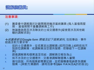 注意事項:
(1) 籌委會中調解員於計劃開展時輪流當統籌員 (每人當值兩星
期， 當值期間不重叠調解員工作)
(2) 無論查詢是否涉及聯友的士或交通意外(縱使是涉及其他範
疇的調解求助)
統籌員都在Google form 開檔及記下個案資料, 包括事由、事件
經過及對方要求等，
1. 如的士交通意外，從名單派出調解員 (如同日晚上l0時前找不
到該位調解員，或調解員沒空提供服務，即聯絡下一位調解
員)
2. 跟進調解員和個案直至完結，調解員交報告為止
3. 如不涉及的士交通意外，交香港調解聯盟專人審閱
4. 換句話說，所有個案都需要記錄，並把握機會吸納更多調解
個案。(與對方溝通時，請特別參考Q&A 中A14及A21的答法)
調解統籌員:
17
 