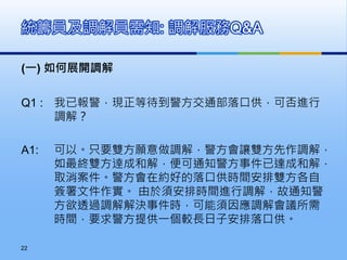(一) 如何展開調解
Q1 : 我已報警，現正等待到警方交通部落口供，可否進行
調解？
A1: 可以。只要雙方願意做調解，警方會讓雙方先作調解，
如最終雙方逹成和解，便可通知警方事件已達成和解，
取消案件。警方會在約好的落口供時間安排雙方各自
簽署文件作實。 由於須安排時間進行調解，故通知警
方欲透過調解解決事件時，可能須因應調解會議所需
時間，要求警方提供一個較長日子安排落口供。
統籌員及調解員需知: 調解服務Q&A
22
 