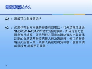 Q2 : 調解可以怎樣開始？
A2 : 如果你有對方司機的聯絡料如電話，可先致電或透過
SMS或WHATSAPP向對方查詢意願，如確定對方也
願意進行調解，並得到對方同意將聯絡資料交負責此
計劃的香港調解聯盟統籌人員及調解員，便可將聯絡
電話交統籌人員。統籌人員在取得資料後，便會交調
解員跟進,調解便可開展。
調解服務Q&A
23
 