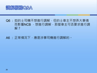 Q6 : 如的士司機不想進行調解，但的士車主不想弄大事情
而影響NCB ，想進行調解，那麼車主可否要求進行調
解？
A6 : 正常情況下，應是涉事司機進行調解的。
調解服務Q&A
26
 