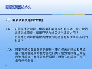 (二) 開展調解後遇到的問題
Q7: 如果選擇做調解，但最後不能達成和解協議，警方會否
繼續完成調查，繼續與雙方錄口供作調查之用？
而曾進行調解會議會否對警方的調查有幫助或有不利的
影響？
A7: 只要再通知負責個案的警員，事件仍未能達成和解協
議，警員會繼續為雙方錄取口供，警方會根據正常程
序進行調查，案件曾進行調解，對警方的調查工作不
會有任何影響。
調解服務Q&A
27
 