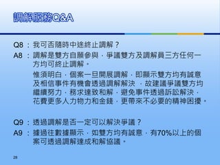 Q8 : 我可否隨時中途終止調解？
A8 : 調解是雙方自願參與，爭議雙方及調解員三方任何一
方均可終止調解。
惟須明白，個案一旦開展調解，即顯示雙方均有誠意
及相信事件有機會透過調解解決 ，故建議爭議雙方均
繼續努力，務求達致和解，避免事件透過訴訟解決，
花費更多人力物力和金錢，更帶來不必要的精神困擾。
Q9 : 透過調解是否一定可以解決爭議？
A9 : 據過往數據顯示，如雙方均有誠意，有70%以上的個
案可透過調解達成和解協議。
調解服務Q&A
28
 