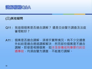 (三)其他疑問
Q11 : 我這個個案是否適合調解？ 還是交由警方調查及法庭
審理較好？
A11 : 個案是否適合調解，須視乎實際情況。有不少交通意
外糾紛是適合透過調解解決，然而部份個案是不適合
調解。即使是相類個案，如涉及受傷或刑事罪行的交
通事故，均須由警方調查，不能進行調解。
調解服務Q&A
30
 