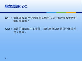 Q12 : 選擇調解,是否仍需要通知保險公司? 進行調解會否影
響保險索償？
A12 : 這是司機或車主的責任，請你自行決定是否與保險代
理人聯絡。
調解服務Q&A
31
 