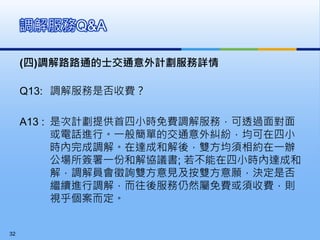 (四)調解路路通的士交通意外計劃服務詳情
Q13: 調解服務是否收費？
A13 : 是次計劃提供首四小時免費調解服務，可透過面對面
或電話進行。一般簡單的交通意外糾紛，均可在四小
時內完成調解。在達成和解後，雙方均須相約在一辦
公場所簽署一份和解協議書; 若不能在四小時內達成和
解，調解員會徵詢雙方意見及按雙方意願，決定是否
繼續進行調解，而往後服務仍然屬免費或須收費，則
視乎個案而定。
調解服務Q&A
32
 