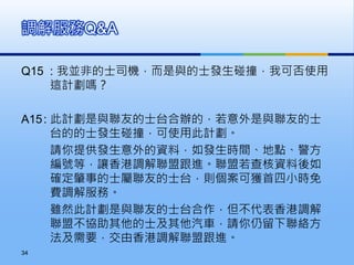 Q15 : 我並非的士司機，而是與的士發生碰撞，我可否使用
這計劃嗎？
A15: 此計劃是與聯友的士台合辦的，若意外是與聯友的士
台的的士發生碰撞，可使用此計劃。
請你提供發生意外的資料，如發生時間、地點、警方
編號等，讓香港調解聯盟跟進。聯盟若查核資料後如
確定肇事的士屬聯友的士台，則個案可獲首四小時免
費調解服務。
雖然此計劃是與聯友的士台合作，但不代表香港調解
聯盟不協助其他的士及其他汽車，請你仍留下聯絡方
法及需要，交由香港調解聯盟跟進。
調解服務Q&A
34
 