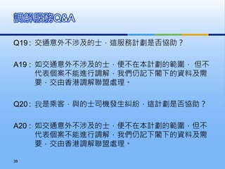 Q19 : 交通意外不涉及的士，這服務計劃是否協助？
A19 : 如交通意外不涉及的士，便不在本計劃的範圍， 但不
代表個案不能進行調解，我們仍記下閣下的資料及需
要，交由香港調解聯盟處理。
Q20 : 我是乘客，與的士司機發生糾紛，這計劃是否協助？
A20 : 如交通意外不涉及的士，便不在本計劃的範圍，但不
代表個案不能進行調解，我們仍記下閣下的資料及需
要，交由香港調解聯盟處理。
調解服務Q&A
38
 