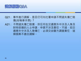 Q21 : 事件進行調解，是否仍可向社署申請不問過失傷亡賠
償(俗稱車手獎) ？
A21 : 不問過失傷亡賠償，供任何在交通意外中涉及人身及
財物受損的人士申請，申索不涉及責任。不過，如交
通意外中涉及人身傷亡，必須交由警方調查責任，這
類個案不適合調解。
調解服務Q&A
39
 