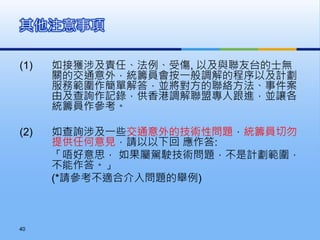 (1) 如接獲涉及責任、法例、受傷, 以及與聯友台的士無
關的交通意外，統籌員會按一般調解的程序以及計劃
服務範圍作簡單解答，並將對方的聯絡方法、事件案
由及查詢作記錄，供香港調解聯盟專人跟進，並讓各
統籌員作參考。
(2) 如查詢涉及一些交通意外的技術性問題，統籌員切勿
提供任何意見，請以以下回 應作答:
「唔好意思， 如果屬駕駛技術問題，不是計劃範圍，
不能作答。」
(*請參考不適合介入問題的舉例)
其他注意事項
40
 