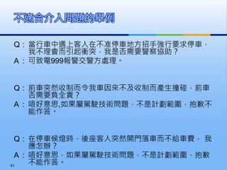 Q : 當行車中遇上客人在不准停車地方招手強行要求停車，
我不理會而引起衝突，我是否需要警察協助？
A : 可致電999報警交警方處理。
Q : 前車突然收制而令我車因來不及收制而產生撞碰，前車
否需要負全責？
A : 唔好意思,如果屬駕駛技術問題，不是計劃範圍，抱歉不
能作答。
Q : 在停車候燈時，後座客人突然開門落車而不給車費， 我
應怎辦？
A : 唔好意思，如果屬駕駛技術問題，不是計劃範圍，抱歉
不能作答。
不適合介入問題的舉例
41
 