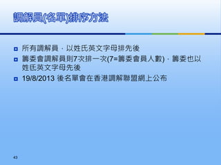  所有調解員，以姓氏英文字母排先後
 籌委會調解員則7次排一次(7=籌委會員人數)，籌委也以
姓氐英文字母先後
 19/8/2013 後名單會在香港調解聯盟網上公布
調解員(名單)排序方法
43
 