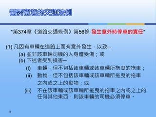 *第374章《道路交通條例》第56條 發生意外時停車的責任*
(1) 凡因有車輛在道路上而有意外發生，以致─
(a) 並非該車輛司機的人身體受傷；或
(b) 下述者受到損害─
(i) 車輛，但不包括該車輛或該車輛所拖曳的拖車；
(ii) 動物，但不包括該車輛或該車輛所拖曳的拖車
之內或之上的動物；或
(iii) 不在該車輛或該車輛所拖曳的拖車之內或之上的
任何其他東西，則該車輛的司機必須停車。
需要留意的交通法例
9
 
