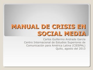 MANUAL DE CRISIS ENMANUAL DE CRISIS EN
SOCIAL MEDIASOCIAL MEDIA
Carlos Guillermo Andrade García
Centro Internacional de Estudios Superiores de
Comunicación para América Latina (CIESPAL)
Quito, agosto del 2013
 