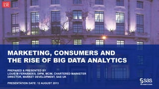 Copyright © 2013, SAS Institute Inc. All rights reserved.
MARKETING, CONSUMERS AND
THE RISE OF BIG DATA ANALYTICS
PREPARED & PRESENTED BY
LOUIS M FERNANDES, DIPM, MCIM, CHARTERED MARKETER
DIRECTOR, MARKET DEVELOPMENT, SAS UK
PRESENTATION DATE: 12 AUGUST 2013
 