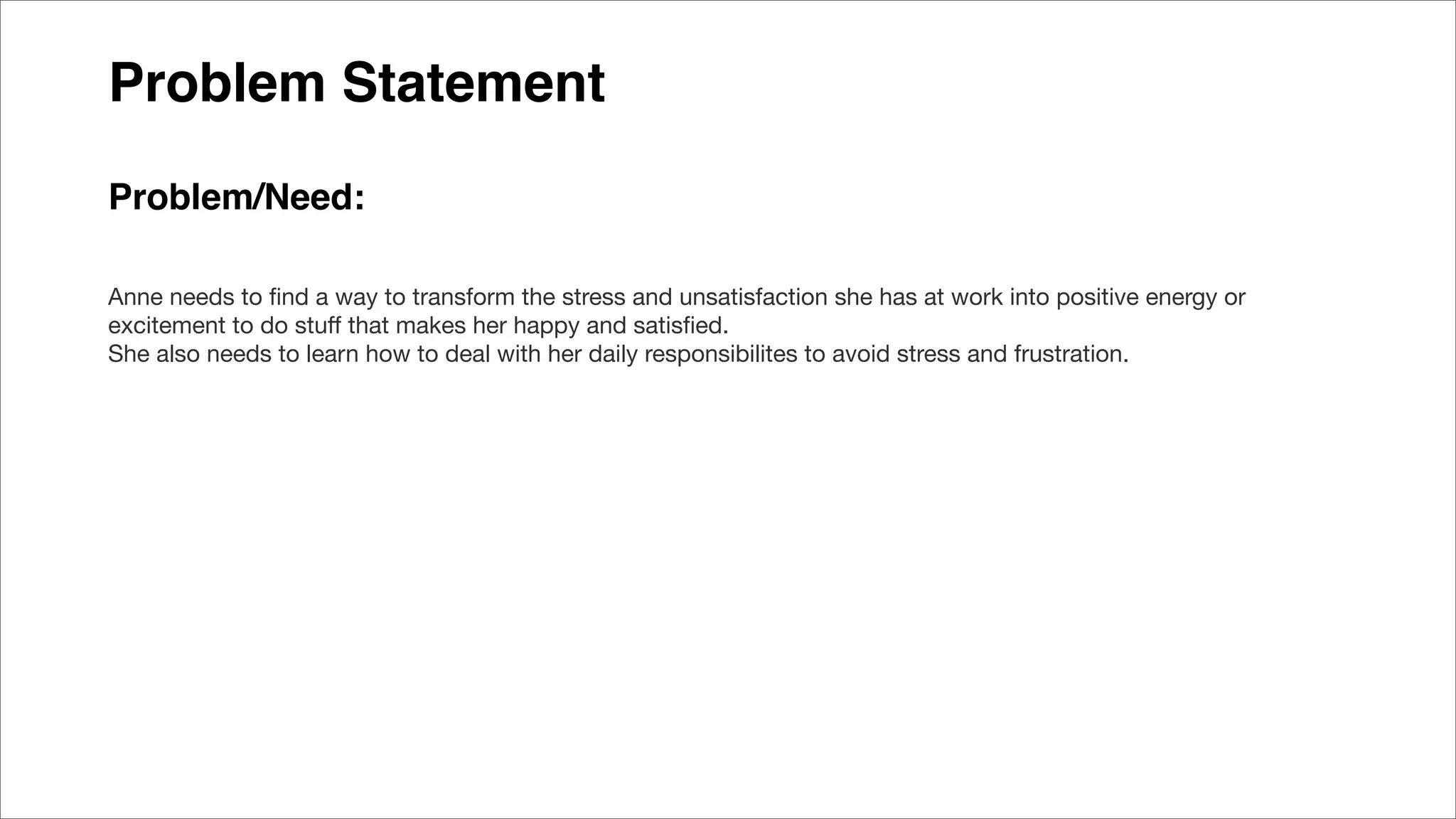 Problem Statement
Problem/Need:
Anne needs to ﬁnd a way to transform the stress and unsatisfaction she has at work into positive energy or
excitement to do stuﬀ that makes her happy and satisﬁed.
She also needs to learn how to deal with her daily responsibilites to avoid stress and frustration.
 