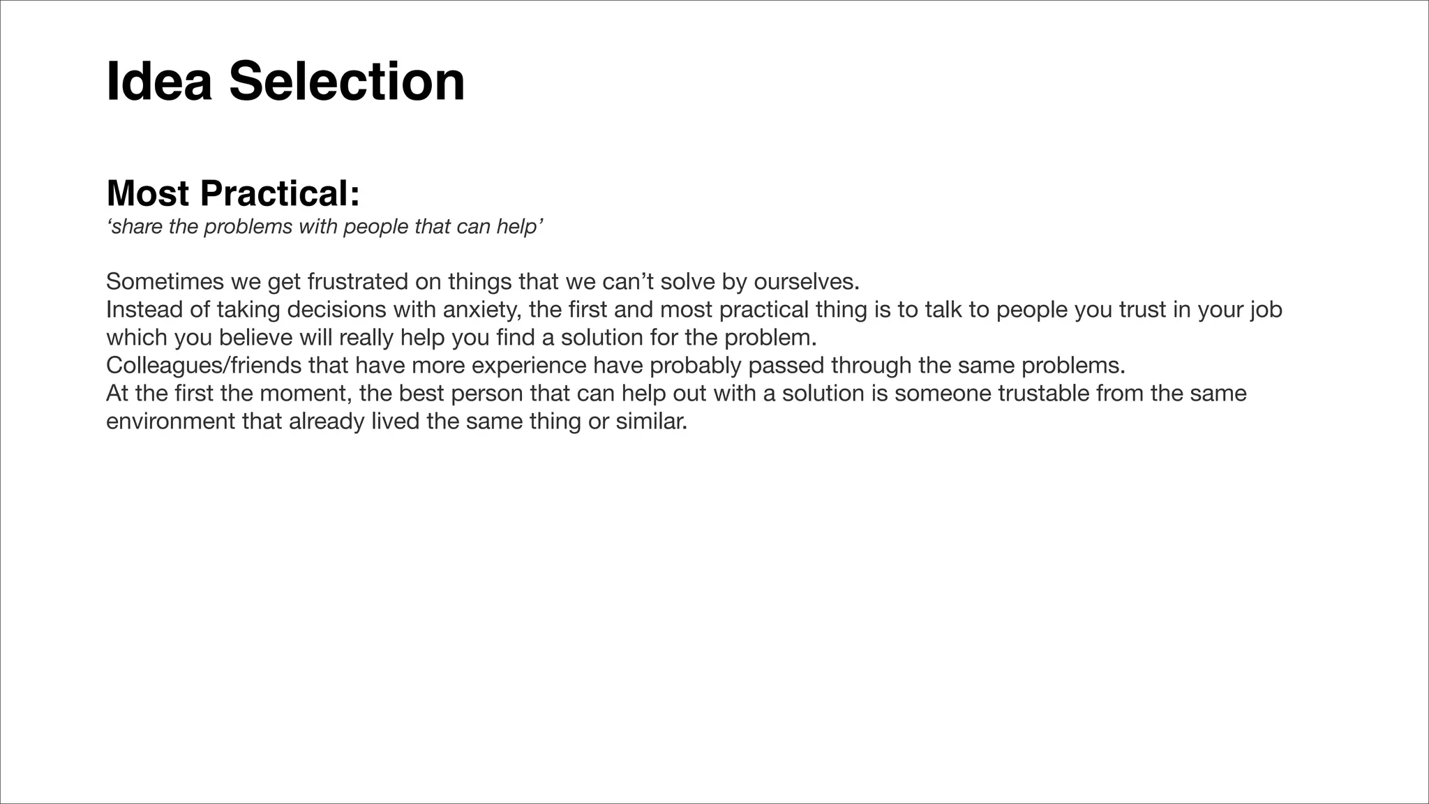 Idea Selection
Most Practical:
‘share the problems with people that can help’
Sometimes we get frustrated on things that we can’t solve by ourselves.
Instead of taking decisions with anxiety, the ﬁrst and most practical thing is to talk to people you trust in your job
which you believe will really help you ﬁnd a solution for the problem.
Colleagues/friends that have more experience have probably passed through the same problems.
At the ﬁrst the moment, the best person that can help out with a solution is someone trustable from the same
environment that already lived the same thing or similar.
 