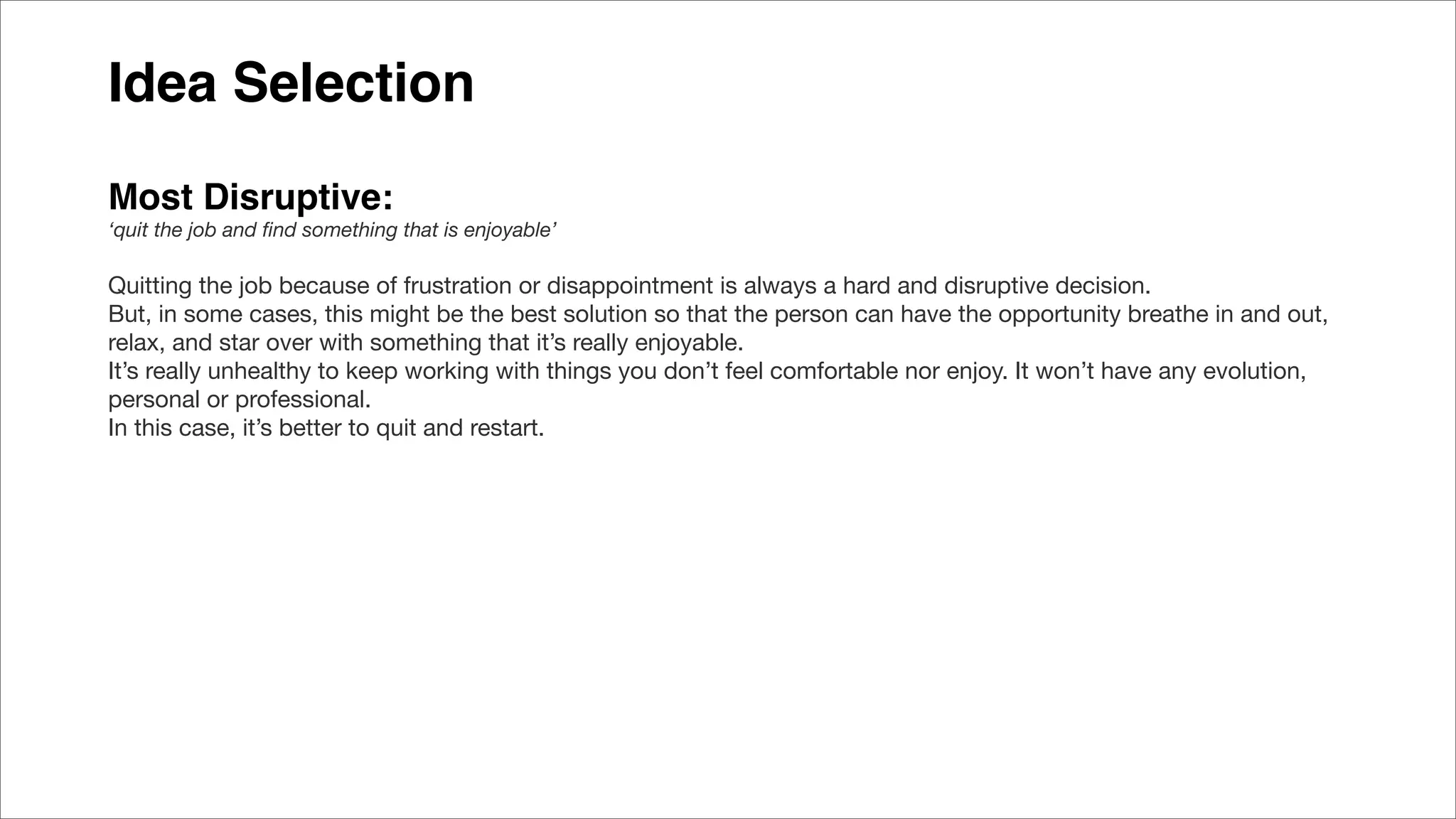 Idea Selection
Most Disruptive:
‘quit the job and ﬁnd something that is enjoyable’
Quitting the job because of frustration or disappointment is always a hard and disruptive decision.
But, in some cases, this might be the best solution so that the person can have the opportunity breathe in and out,
relax, and star over with something that it’s really enjoyable.
It’s really unhealthy to keep working with things you don’t feel comfortable nor enjoy. It won’t have any evolution,
personal or professional.
In this case, it’s better to quit and restart.
 