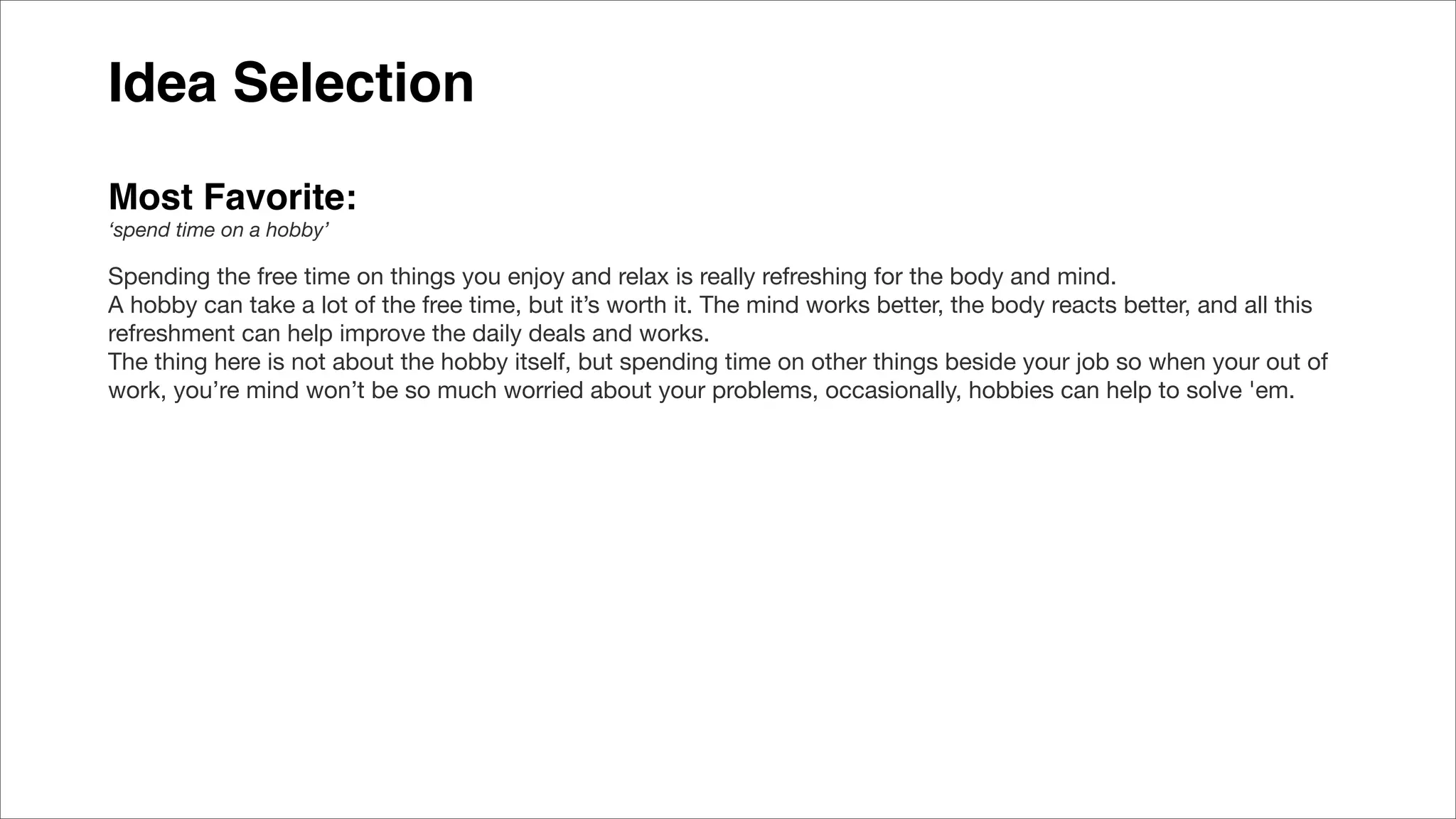 Idea Selection
Most Favorite:
‘spend time on a hobby’
Spending the free time on things you enjoy and relax is really refreshing for the body and mind.
A hobby can take a lot of the free time, but it’s worth it. The mind works better, the body reacts better, and all this
refreshment can help improve the daily deals and works.
The thing here is not about the hobby itself, but spending time on other things beside your job so when your out of
work, you’re mind won’t be so much worried about your problems, occasionally, hobbies can help to solve 'em.
 