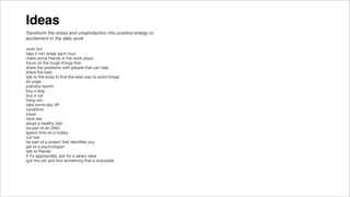 Ideas
work out
take 5 min break each hour
make some friends in the work place
focus on the tough things ﬁrst
share the problems with people that can help
share the load
talk to the boss to ﬁnd the best way to solve things
do yoga
practice sports
buy a dog
buy a cat
hang out
take some day oﬀ
vacations
travel
have sex
adopt a healthy diet
be part of an ONG
spend time on a hobby
cut hair
be part of a project that identiﬁes you
get to a psychologist
talk to friends
if it’s appropriate, ask for a salary raise
quit the job and ﬁnd something that is enjoyable
Transform the stress and unsatisfaction into positive energy or
excitement in the daily work
 