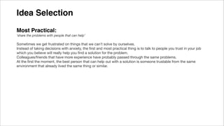 Idea Selection
Most Practical:
‘share the problems with people that can help’
Sometimes we get frustrated on things that we can’t solve by ourselves.
Instead of taking decisions with anxiety, the ﬁrst and most practical thing is to talk to people you trust in your job
which you believe will really help you ﬁnd a solution for the problem.
Colleagues/friends that have more experience have probably passed through the same problems.
At the ﬁrst the moment, the best person that can help out with a solution is someone trustable from the same
environment that already lived the same thing or similar.
 