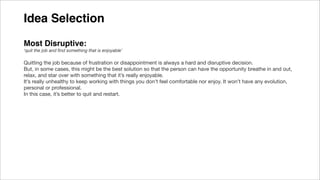 Idea Selection
Most Disruptive:
‘quit the job and ﬁnd something that is enjoyable’
Quitting the job because of frustration or disappointment is always a hard and disruptive decision.
But, in some cases, this might be the best solution so that the person can have the opportunity breathe in and out,
relax, and star over with something that it’s really enjoyable.
It’s really unhealthy to keep working with things you don’t feel comfortable nor enjoy. It won’t have any evolution,
personal or professional.
In this case, it’s better to quit and restart.
 