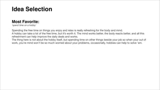 Idea Selection
Most Favorite:
‘spend time on a hobby’
Spending the free time on things you enjoy and relax is really refreshing for the body and mind.
A hobby can take a lot of the free time, but it’s worth it. The mind works better, the body reacts better, and all this
refreshment can help improve the daily deals and works.
The thing here is not about the hobby itself, but spending time on other things beside your job so when your out of
work, you’re mind won’t be so much worried about your problems, occasionally, hobbies can help to solve 'em.
 
