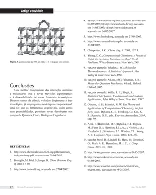 Conclusões
Uma melhor compreensão das interações atômicas
e moleculares leva a novas previsões experimentais
e à disponibilidade de novas fronteiras tecnológicas.
Diversos ramos da ciência, voltados diretamente à área
tecnológica, já empregam a modelagem computacional,
uma vez que as ferramentas disponíveis, assim como
suas potencialidades, permitem novas descobertas nos
campos da Química, Física, Biologia e Engenharia.
REFERÊNCIAS
http://www.chemicalvision2020.org/pdfs/materials_1.
tech_roadmap.pdf, acessada em 20/04/2007.
Fermeglia, M; Priel, S.; Longo, G.;2. Chem. Biochem. Enq.
Q. 2003, 17, 69.
http://www.beowulf.org, acessada em 27/04/2007.3.
a) http://www.debian.org/index.pt.html, acessada em4.
04/05/2007; b) http://www.ubuntu-br.org, acessada
em 04/05/2007; c) http://www.fedora.org.br,
acessada em 04/05/2007.
http://www.freebsd.org, acessada em 27/04/2007.5.
http://www.cenapad.unicamp.br, acessada em6.
27/04/2007.
Charpentier, J. C.;7. Chem. Eng. J. 2005, 107, 3.
Yuong, D. C.;8. Computational Chemistry: A Practical
Guide for Applying Techniques to Real-World
Problems, Wiley-Interscience: New York, 2001.
ver, por exemplo: Whalen, J. W.;9. Molecular
Thermodynamics: A Statistical Approach, John
Wiley & Sons: New York, 1991.
ver, por exemplo: Atkins, P.W.; Friedman, R. S.;10.
Molecular Quantum Mechanics, 4th ed., Oxford:
Oxford, 2005.
ver, por exemplo: Wilde, R. E.; Singh, S.;11.
Statistical Mechanics: Fundamentals and Modern
Applications, John Wiley & Sons: New York, 1997.
Gordon, M. S.; Schmidt, M. W. Em12. Theory and
Applications of Computational Chemistry, the ﬁrst
forty years; Dykstra, C. E.; Frenking, G.; Kim, K.
S.; Scuseria, G. E., eds.; Elsevier: Amsterdam, 2005,
cap. 40.
Aprà, E.; Bernholdt, D.E.; Bylaska, E.J.; Dupuis,13.
M.; Fann, G.I.; Harrison, R.J.; Ju, J.; Nichols, J.A.;
Nieplocha, J.; Straatsma, T.P.; Windus, T.L.; Wong,
A.T.; Computer Phys. Comm. 2000, 128, 260.
van der Spoel, D.; Lindahl, E.; Hess, B.; Groenhof,14.
G.; Mark, A. E.; Berendsen, H. J. C.; J. Comp.
Chem. 2005, 26, 1701.
http://www.gaussian.com, acessado em 04/05/2007.15.
http://www.teokem.lu.se/molcas, acessado em16.
04/05/2007.
http://www.wavefun.com/products/trident/win_17.
trident.html, acessado em 04/05/2007.
Figura 3: Quimissorção de NO2
em MgO (1 1 1) dopado com cromio.
Artigo convidado
Revista Processos Químicos Jan / Jul de 200712
 
